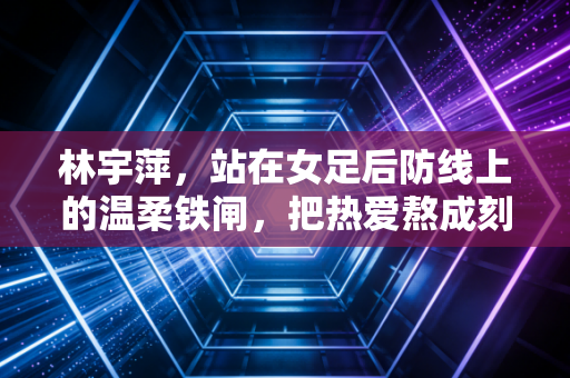林宇萍,站在女足后防线上的温柔铁闸,把热爱熬成刻在骨血里的信仰 林宇萍,站在女足后防线上的温柔铁闸,把热爱熬成刻在骨血里的信仰