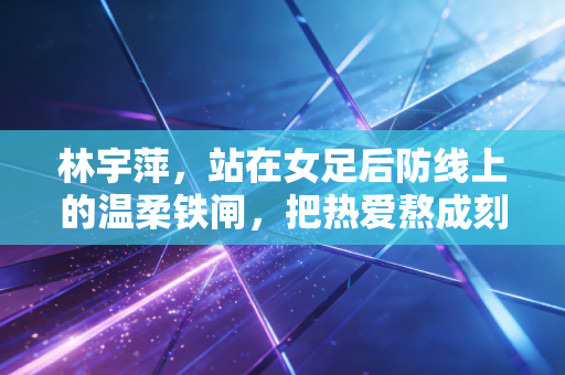 林宇萍，站在女足后防线上的温柔铁闸，把热爱熬成刻在骨血里的信仰