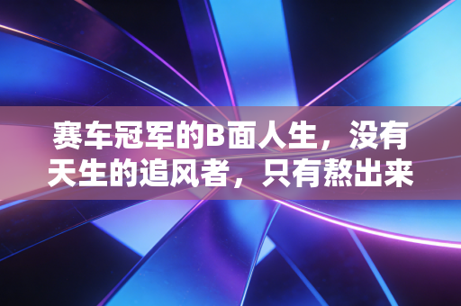 赛车冠军的B面人生,没有天生的追风者,只有熬出来的孤勇者 赛车冠军的B面人生,没有天生的追风者,只有熬出来的孤勇者