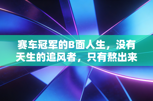 赛车冠军的B面人生,没有天生的追风者,只有熬出来的孤勇者 赛车冠军的B面人生,没有天生的追风者,只有熬出来的孤勇者