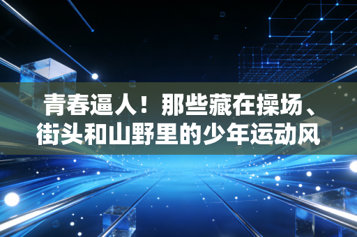 青春逼人!那些藏在操场、街头和山野里的少年运动风暴 青春逼人!那些藏在操场、街头和山野里的少年运动风暴