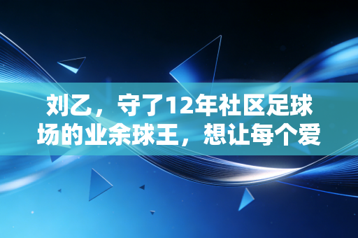 刘乙,守了12年社区足球场的业余球王,想让每个爱踢球的孩子都不用蹭场地 刘乙,守了12年社区足球场的业余球王,想让每个爱踢球的孩子都不用蹭场地