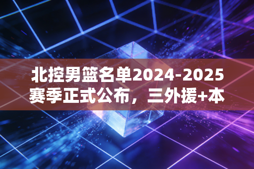 北控男篮名单2024-2025赛季正式公布,三外援+本土核心架构成型,闵鹿蕾的稳扎稳打能兑现野心吗? 北控男篮名单2024-2025赛季正式公布,三外援+本土核心架构成型,闵鹿蕾的稳扎稳打能兑现野心吗?