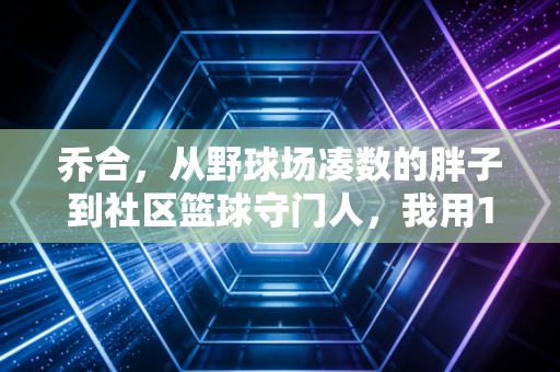 乔合,从野球场凑数的胖子到社区篮球守门人,我用12年看懂了体育的本质 乔合,从野球场凑数的胖子到社区篮球守门人,我用12年看懂了体育的本质