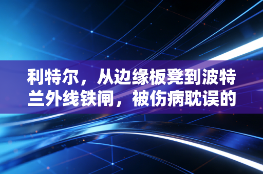 利特尔,从边缘板凳到波特兰外线铁闸,被伤病耽误的小钢炮终于熬出头 利特尔,从边缘板凳到波特兰外线铁闸,被伤病耽误的小钢炮终于熬出头