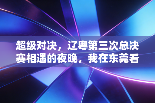 超级对决,辽粤第三次总决赛相遇的夜晚,我在东莞看台哭了三次 超级对决,辽粤第三次总决赛相遇的夜晚,我在东莞看台哭了三次