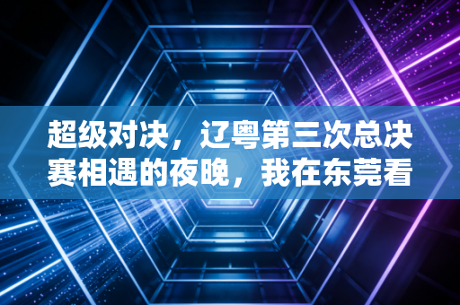 超级对决,辽粤第三次总决赛相遇的夜晚,我在东莞看台哭了三次 超级对决,辽粤第三次总决赛相遇的夜晚,我在东莞看台哭了三次