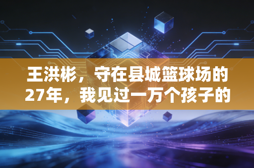 王洪彬,守在县城篮球场的27年,我见过一万个孩子的篮球梦 王洪彬,守在县城篮球场的27年,我见过一万个孩子的篮球梦