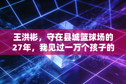 王洪彬,守在县城篮球场的27年,我见过一万个孩子的篮球梦 王洪彬,守在县城篮球场的27年,我见过一万个孩子的篮球梦