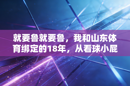 就要鲁就要鲁，我和山东体育绑定的18年，从看球小屁孩到基层体育教练