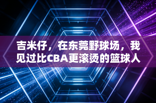 吉米仔,在东莞野球场,我见过比CBA更滚烫的篮球人生 吉米仔,在东莞野球场,我见过比CBA更滚烫的篮球人生
