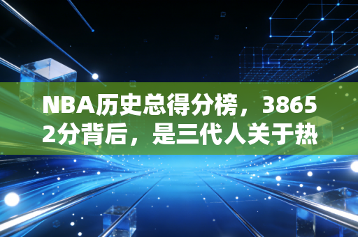 NBA历史总得分榜,38652分背后,是三代人关于热爱的跨时空共鸣 NBA历史总得分榜,38652分背后,是三代人关于热爱的跨时空共鸣