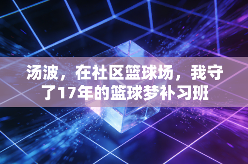 汤波,在社区篮球场,我守了17年的篮球梦补习班 汤波,在社区篮球场,我守了17年的篮球梦补习班