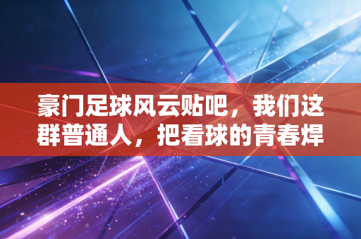 豪门足球风云贴吧,我们这群普通人,把看球的青春焊在了帖子里 豪门足球风云贴吧,我们这群普通人,把看球的青春焊在了帖子里