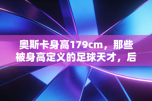 奥斯卡身高179cm,那些被身高定义的足球天才,后来都活成了什么样? 奥斯卡身高179cm,那些被身高定义的足球天才,后来都活成了什么样?