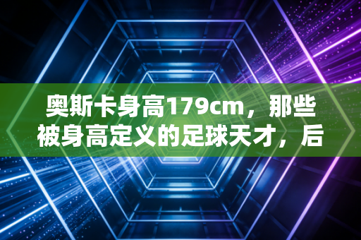奥斯卡身高179cm,那些被身高定义的足球天才,后来都活成了什么样? 奥斯卡身高179cm,那些被身高定义的足球天才,后来都活成了什么样?