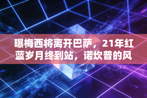 曝梅西将离开巴萨，21年红蓝岁月终到站，诺坎普的风终究吹不到永远