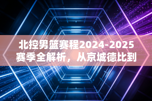 北控男篮赛程2024-2025赛季全解析,从京城德比到季后赛卡位,每一步都牵着老北京球迷的烟火气 北控男篮赛程2024-2025赛季全解析,从京城德比到季后赛卡位,每一步都牵着老北京球迷的烟火气
