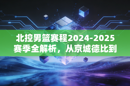 北控男篮赛程2024-2025赛季全解析，从京城德比到季后赛卡位，每一步都牵着老北京球迷的烟火气
