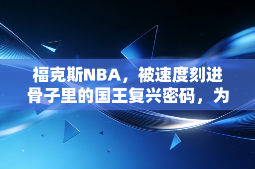 福克斯NBA,被速度刻进骨子里的国王复兴密码,为何总被低估? 福克斯NBA,被速度刻进骨子里的国王复兴密码,为何总被低估?