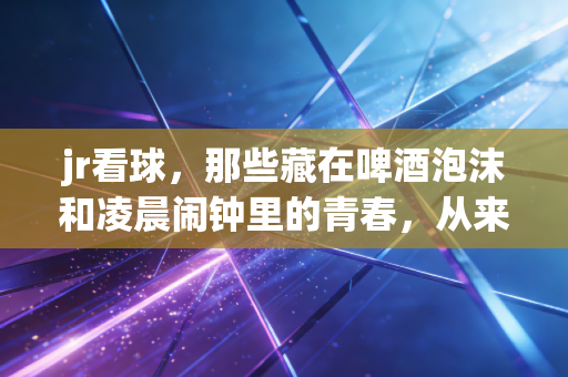 jr看球,那些藏在啤酒泡沫和凌晨闹钟里的青春,从来都没走远 jr看球,那些藏在啤酒泡沫和凌晨闹钟里的青春,从来都没走远