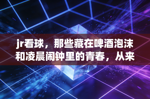 jr看球，那些藏在啤酒泡沫和凌晨闹钟里的青春，从来都没走远