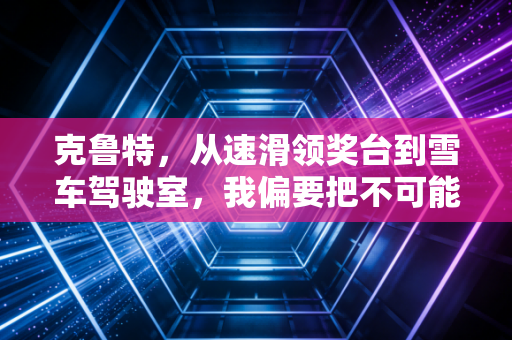 克鲁特,从速滑领奖台到雪车驾驶室,我偏要把不可能活成日常 克鲁特,从速滑领奖台到雪车驾驶室,我偏要把不可能活成日常