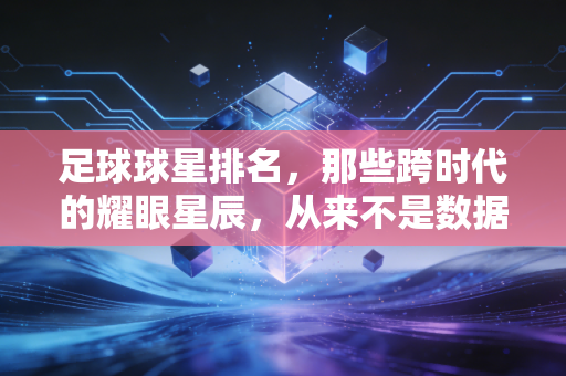 足球球星排名,那些跨时代的耀眼星辰,从来不是数据能定义的答案 足球球星排名,那些跨时代的耀眼星辰,从来不是数据能定义的答案