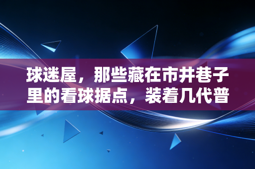 球迷屋,那些藏在市井巷子里的看球据点,装着几代普通人的青春热血 球迷屋,那些藏在市井巷子里的看球据点,装着几代普通人的青春热血