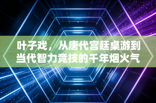 叶子戏,从唐代宫廷桌游到当代智力竞技的千年烟火气 叶子戏,从唐代宫廷桌游到当代智力竞技的千年烟火气