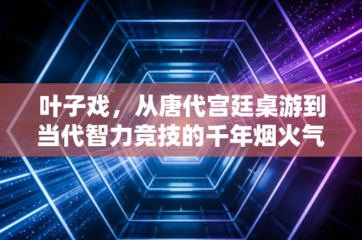 叶子戏,从唐代宫廷桌游到当代智力竞技的千年烟火气 叶子戏,从唐代宫廷桌游到当代智力竞技的千年烟火气