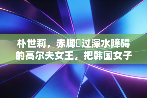 朴世莉,赤脚蹚过深水障碍的高尔夫女王,把韩国女子高球扛进了世界主流 朴世莉,赤脚蹚过深水障碍的高尔夫女王,把韩国女子高球扛进了世界主流