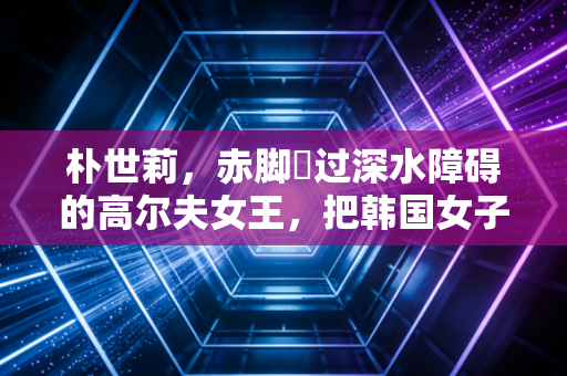 朴世莉,赤脚蹚过深水障碍的高尔夫女王,把韩国女子高球扛进了世界主流 朴世莉,赤脚蹚过深水障碍的高尔夫女王,把韩国女子高球扛进了世界主流