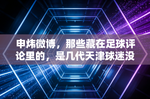 申炜微博,那些藏在足球评论里的,是几代天津球迷没说出口的热爱 申炜微博,那些藏在足球评论里的,是几代天津球迷没说出口的热爱
