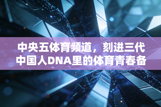 中央五体育频道,刻进三代中国人DNA里的体育青春备忘录 中央五体育频道,刻进三代中国人DNA里的体育青春备忘录