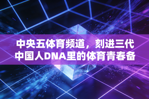 中央五体育频道,刻进三代中国人DNA里的体育青春备忘录 中央五体育频道,刻进三代中国人DNA里的体育青春备忘录
