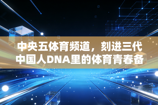 中央五体育频道,刻进三代中国人DNA里的体育青春备忘录 中央五体育频道,刻进三代中国人DNA里的体育青春备忘录