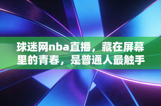 球迷网nba直播,藏在屏幕里的青春,是普通人最触手可及的篮球乌托邦 球迷网nba直播,藏在屏幕里的青春,是普通人最触手可及的篮球乌托邦