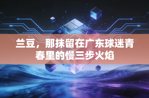 兰豆,那抹留在广东球迷青春里的慢三步火焰 兰豆,那抹留在广东球迷青春里的慢三步火焰