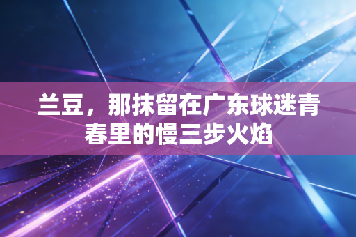 兰豆,那抹留在广东球迷青春里的慢三步火焰 兰豆,那抹留在广东球迷青春里的慢三步火焰
