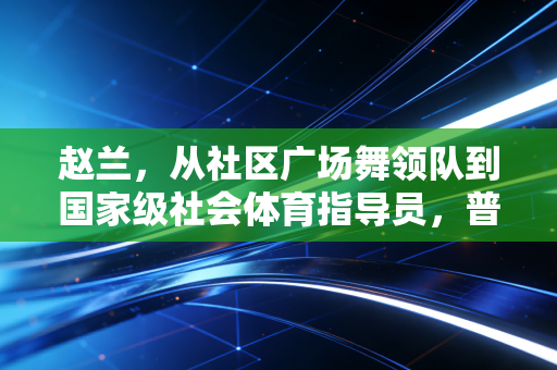 赵兰,从社区广场舞领队到国家级社会体育指导员,普通人的体育光热也能照到整条街 赵兰,从社区广场舞领队到国家级社会体育指导员,普通人的体育光热也能照到整条街