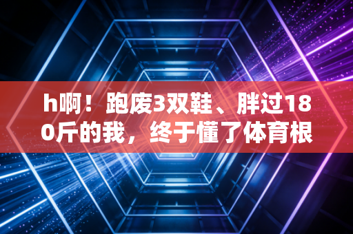 h啊！跑废3双鞋、胖过180斤的我，终于懂了体育根本不是考800米的样子