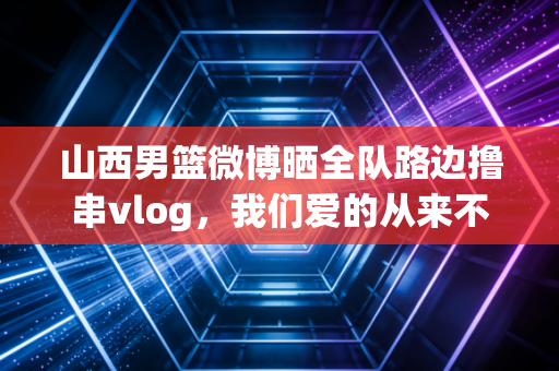 山西男篮微博晒全队路边撸串vlog,我们爱的从来不是赢球,是凑在一起就笑的老伙计 山西男篮微博晒全队路边撸串vlog,我们爱的从来不是赢球,是凑在一起就笑的老伙计