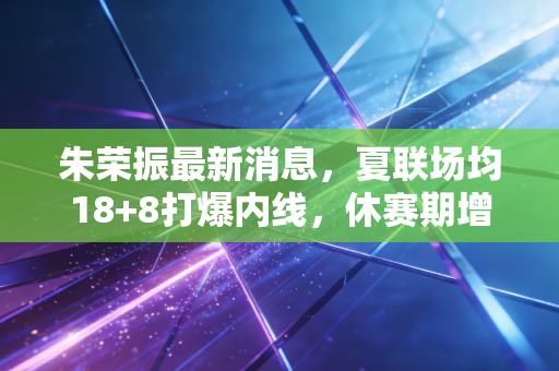 朱荣振最新消息,夏联场均18+8打爆内线,休赛期增重12斤誓言要当山东内线新支柱 朱荣振最新消息,夏联场均18+8打爆内线,休赛期增重12斤誓言要当山东内线新支柱