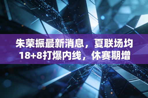 朱荣振最新消息，夏联场均18+8打爆内线，休赛期增重12斤誓言要当山东内线新支柱