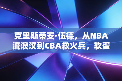 克里斯蒂安·伍德,从NBA流浪汉到CBA救火兵,软蛋标签下藏着被命运捶打过的人生 克里斯蒂安·伍德,从NBA流浪汉到CBA救火兵,软蛋标签下藏着被命运捶打过的人生