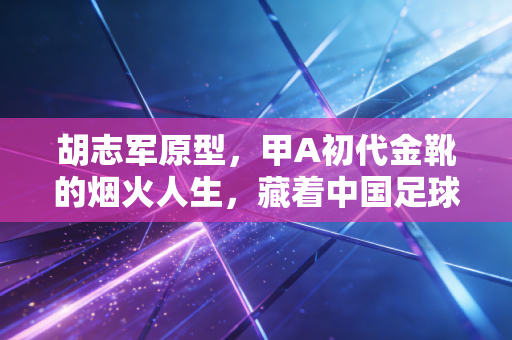 胡志军原型,甲A初代金靴的烟火人生,藏着中国足球最该捡回来的草根气 胡志军原型,甲A初代金靴的烟火人生,藏着中国足球最该捡回来的草根气