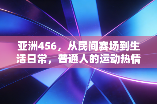 亚洲456，从民间赛场到生活日常，普通人的运动热情正在重塑亚洲体育底色