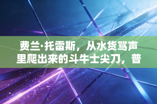 费兰·托雷斯,从水货骂声里爬出来的斗牛士尖刀,普通人的努力从来都不丢人 费兰·托雷斯,从水货骂声里爬出来的斗牛士尖刀,普通人的努力从来都不丢人