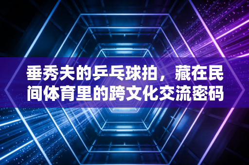 垂秀夫的乒乓球拍,藏在民间体育里的跨文化交流密码 垂秀夫的乒乓球拍,藏在民间体育里的跨文化交流密码